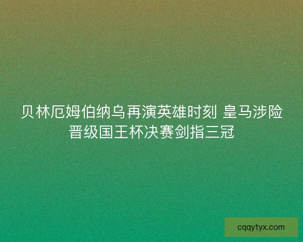 贝林厄姆伯纳乌再演英雄时刻 皇马涉险晋级国王杯决赛剑指三冠