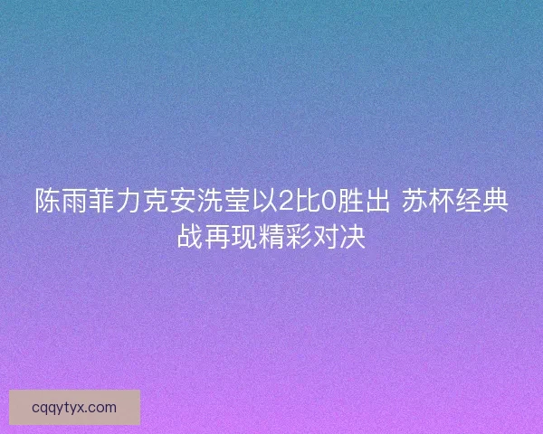 陈雨菲力克安洗莹以2比0胜出 苏杯经典战再现精彩对决
