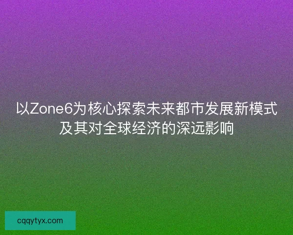以Zone6为核心探索未来都市发展新模式及其对全球经济的深远影响