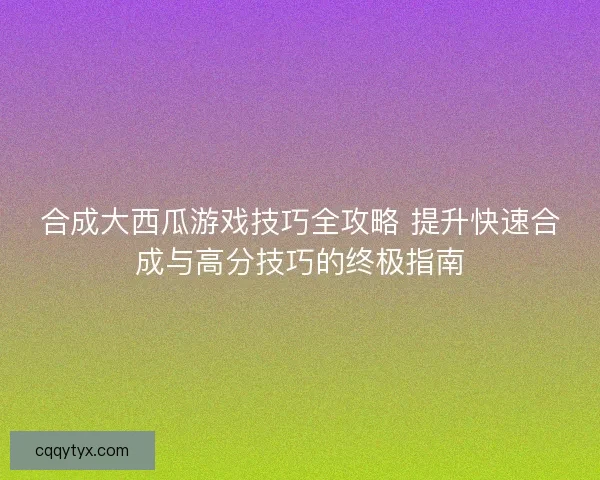 合成大西瓜游戏技巧全攻略 提升快速合成与高分技巧的终极指南 合成大西瓜游戏技巧全攻略 提升快速合成与高分技巧的终极指南