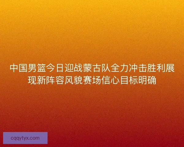 中国男篮今日迎战蒙古队全力冲击胜利展现新阵容风貌赛场信心目标明确