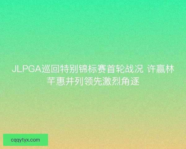 JLPGA巡回特别锦标赛首轮战况 许赢林芊惠并列领先激烈角逐 JLPGA巡回特别锦标赛首轮战况 许赢林芊惠并列领先激烈角逐
