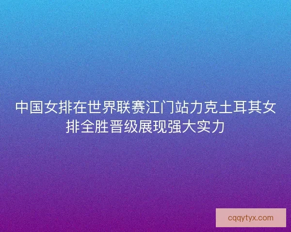中国女排在世界联赛江门站力克土耳其女排全胜晋级展现强大实力 中国女排在世界联赛江门站力克土耳其女排全胜晋级展现强大实力