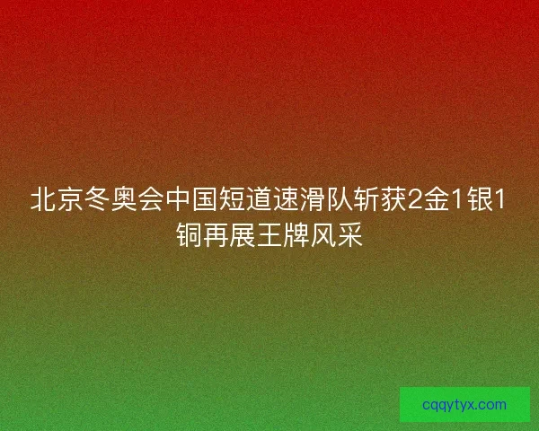 北京冬奥会中国短道速滑队斩获2金1银1铜再展王牌风采