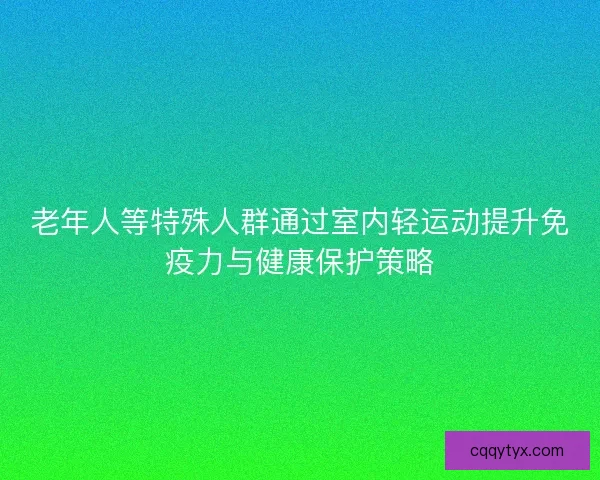 老年人等特殊人群通过室内轻运动提升免疫力与健康保护策略 老年人等特殊人群通过室内轻运动提升免疫力与健康保护策略