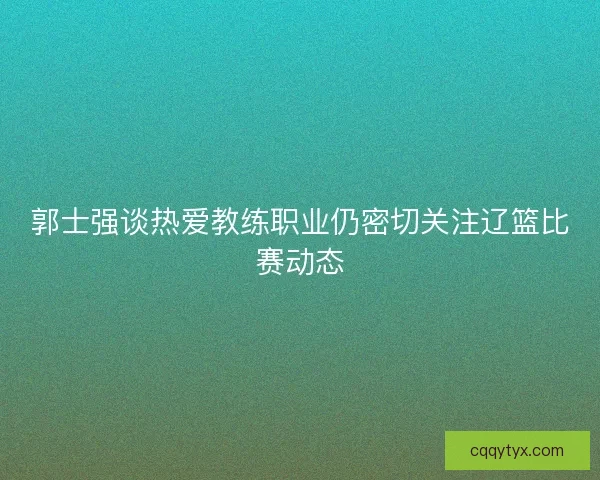 郭士强谈热爱教练职业仍密切关注辽篮比赛动态
