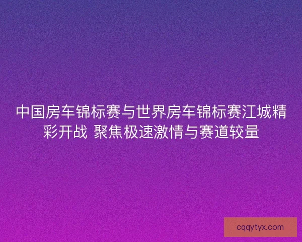 中国房车锦标赛与世界房车锦标赛江城精彩开战 聚焦极速激情与赛道较量