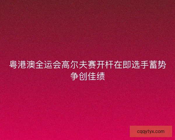 粤港澳全运会高尔夫赛开杆在即选手蓄势争创佳绩 粤港澳全运会高尔夫赛开杆在即选手蓄势争创佳绩