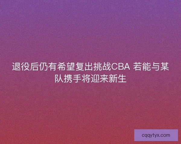 退役后仍有希望复出挑战CBA 若能与某队携手将迎来新生 退役后仍有希望复出挑战CBA 若能与某队携手将迎来新生