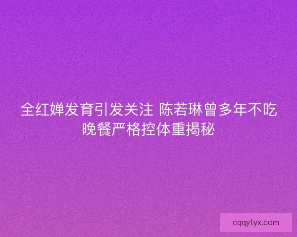 全红婵发育引发关注 陈若琳曾多年不吃晚餐严格控体重揭秘 全红婵发育引发关注 陈若琳曾多年不吃晚餐严格控体重揭秘