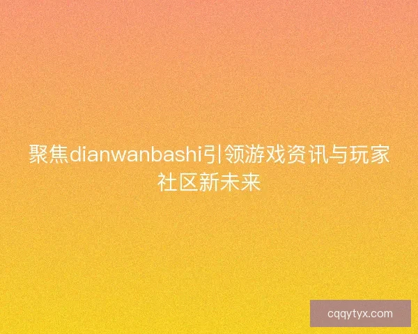 聚焦dianwanbashi引领游戏资讯与玩家社区新未来