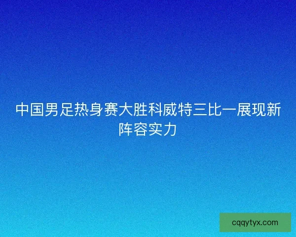 中国男足热身赛大胜科威特三比一展现新阵容实力 中国男足热身赛大胜科威特三比一展现新阵容实力