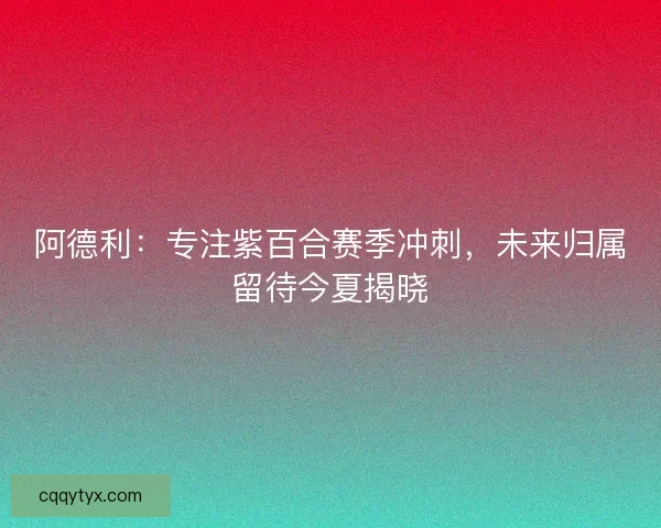 阿德利：专注紫百合赛季冲刺，未来归属留待今夏揭晓