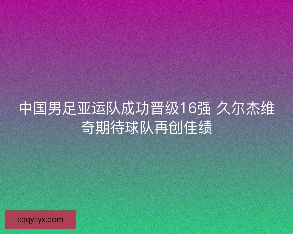 中国男足亚运队成功晋级16强 久尔杰维奇期待球队再创佳绩 中国男足亚运队成功晋级16强 久尔杰维奇期待球队再创佳绩
