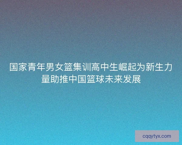 国家青年男女篮集训高中生崛起为新生力量助推中国篮球未来发展 国家青年男女篮集训高中生崛起为新生力量助推中国篮球未来发展