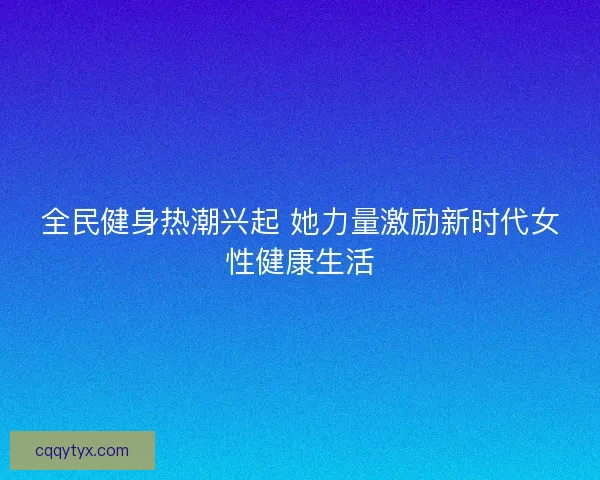 全民健身热潮兴起 她力量激励新时代女性健康生活 全民健身热潮兴起 她力量激励新时代女性健康生活