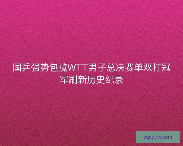 国乒强势包揽WTT男子总决赛单双打冠军刷新历史纪录 国乒强势包揽WTT男子总决赛单双打冠军刷新历史纪录